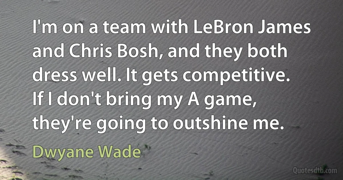 I'm on a team with LeBron James and Chris Bosh, and they both dress well. It gets competitive. If I don't bring my A game, they're going to outshine me. (Dwyane Wade)