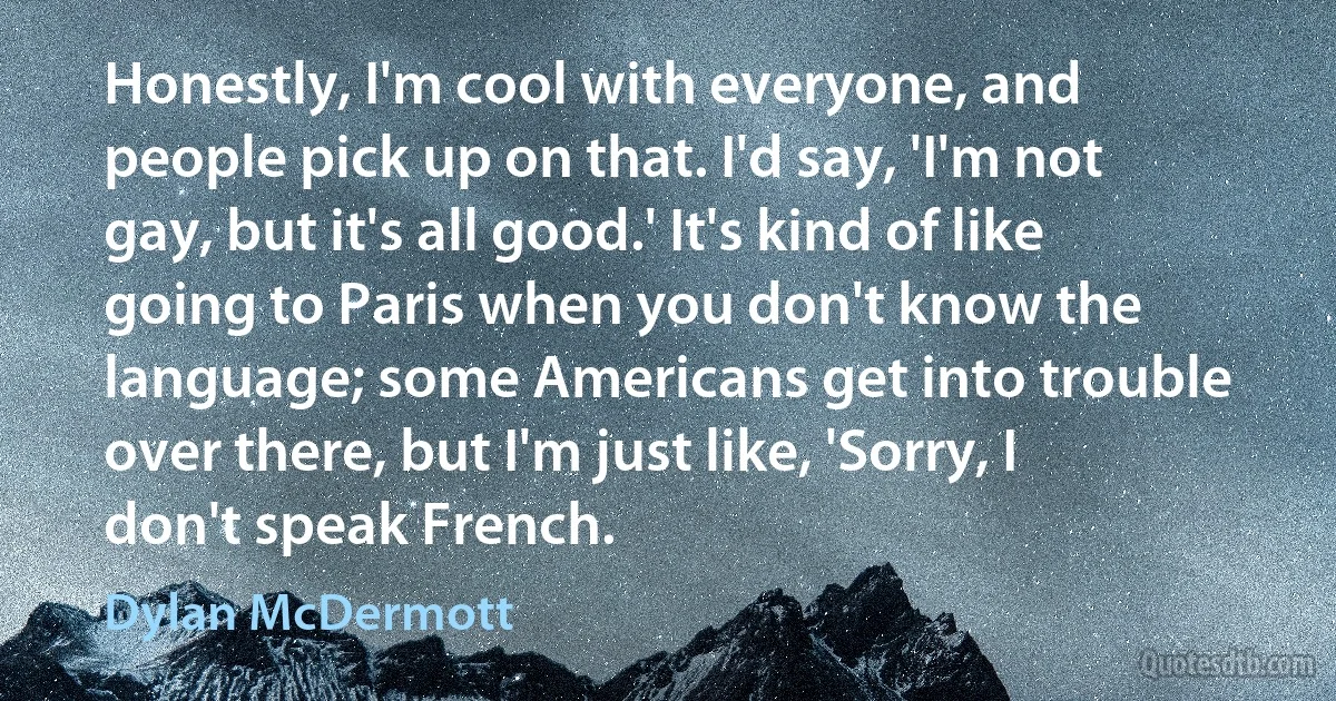 Honestly, I'm cool with everyone, and people pick up on that. I'd say, 'I'm not gay, but it's all good.' It's kind of like going to Paris when you don't know the language; some Americans get into trouble over there, but I'm just like, 'Sorry, I don't speak French. (Dylan McDermott)