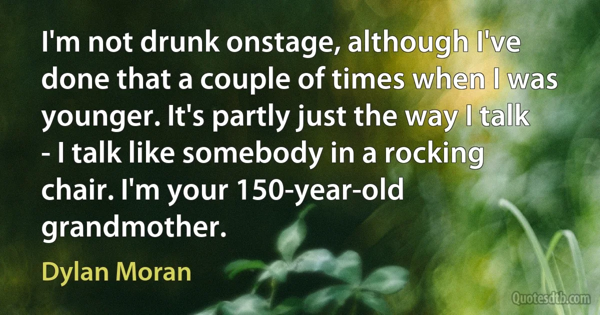 I'm not drunk onstage, although I've done that a couple of times when I was younger. It's partly just the way I talk - I talk like somebody in a rocking chair. I'm your 150-year-old grandmother. (Dylan Moran)