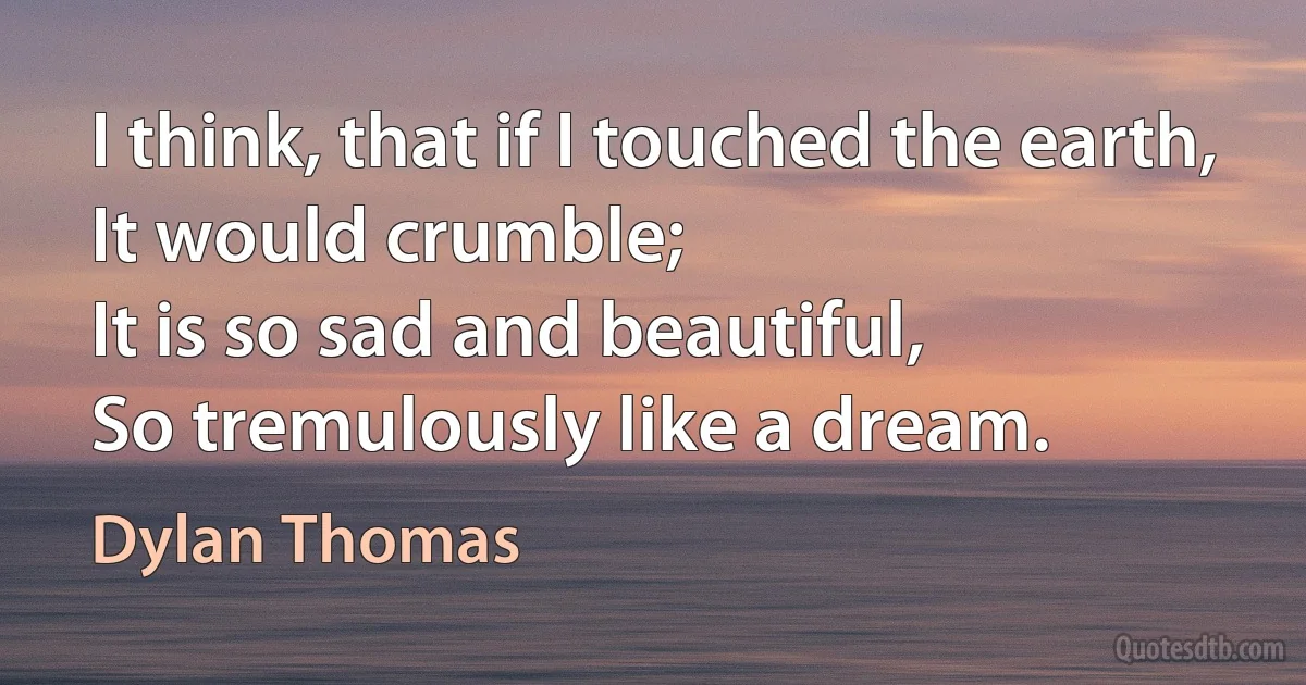 I think, that if I touched the earth,
It would crumble;
It is so sad and beautiful,
So tremulously like a dream. (Dylan Thomas)