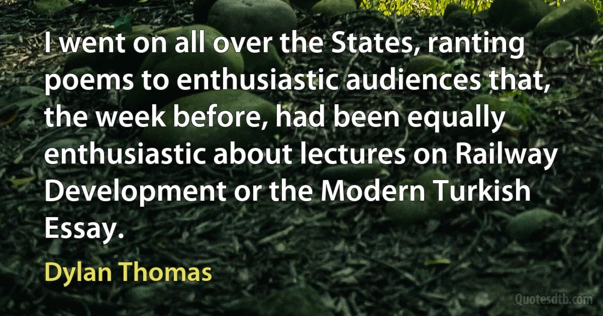 I went on all over the States, ranting poems to enthusiastic audiences that, the week before, had been equally enthusiastic about lectures on Railway Development or the Modern Turkish Essay. (Dylan Thomas)