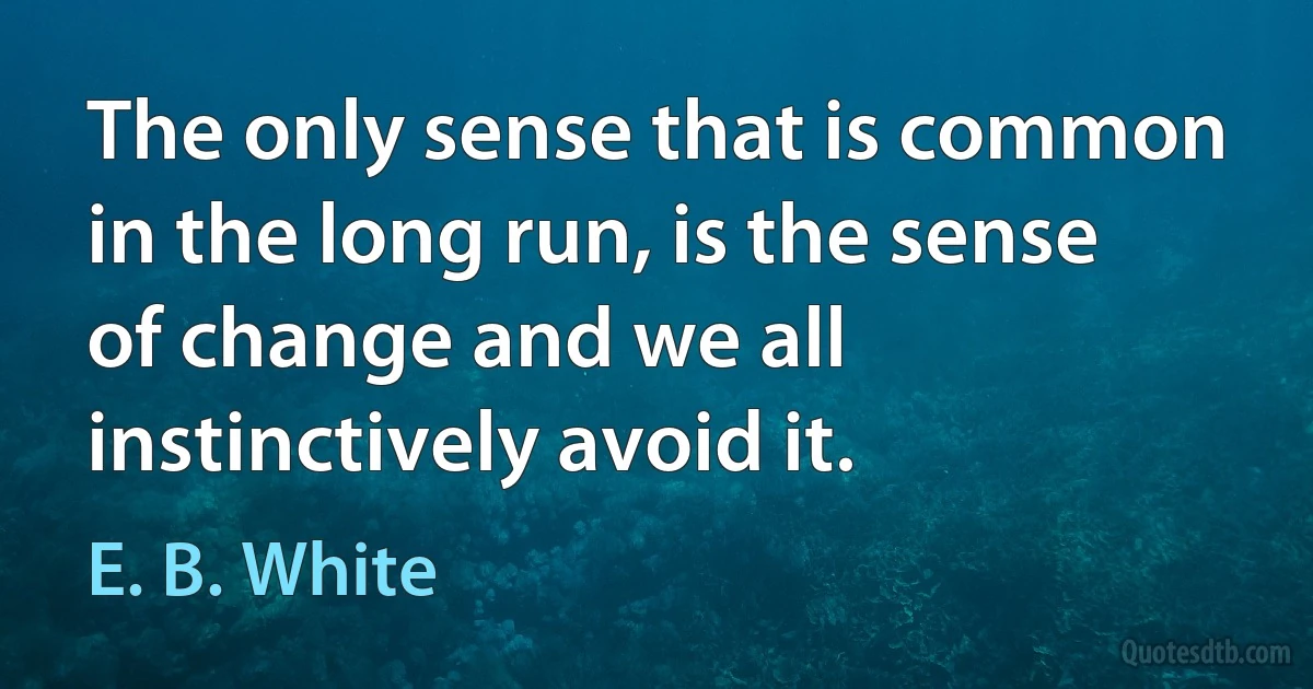 The only sense that is common in the long run, is the sense of change and we all instinctively avoid it. (E. B. White)