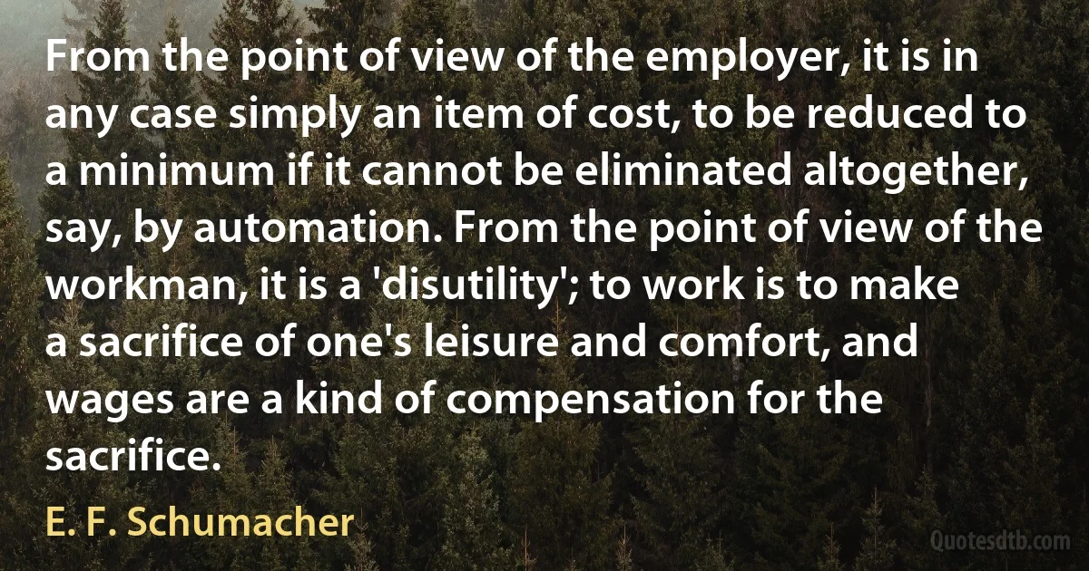 From the point of view of the employer, it is in any case simply an item of cost, to be reduced to a minimum if it cannot be eliminated altogether, say, by automation. From the point of view of the workman, it is a 'disutility'; to work is to make a sacrifice of one's leisure and comfort, and wages are a kind of compensation for the sacrifice. (E. F. Schumacher)