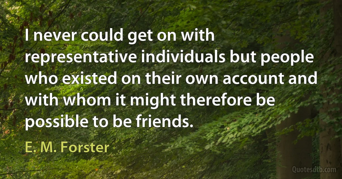 I never could get on with representative individuals but people who existed on their own account and with whom it might therefore be possible to be friends. (E. M. Forster)