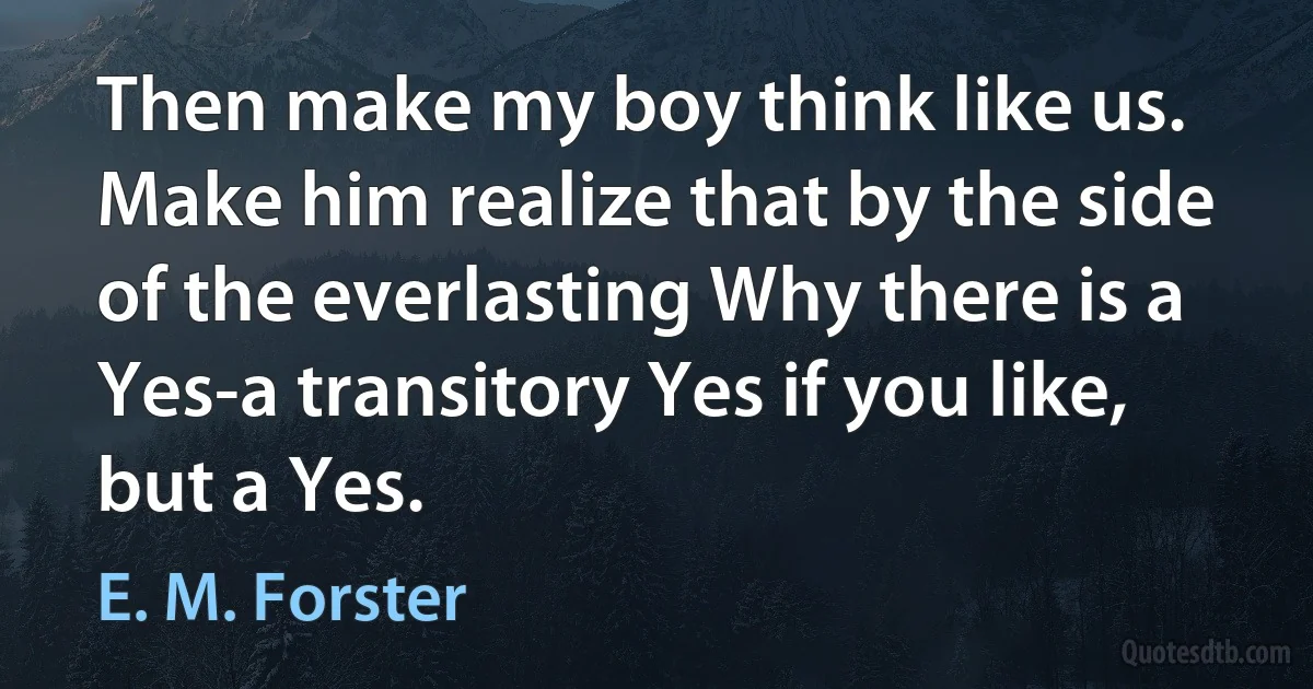 Then make my boy think like us. Make him realize that by the side of the everlasting Why there is a Yes-a transitory Yes if you like, but a Yes. (E. M. Forster)