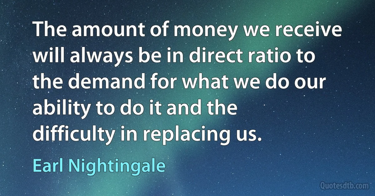 The amount of money we receive will always be in direct ratio to the demand for what we do our ability to do it and the difficulty in replacing us. (Earl Nightingale)