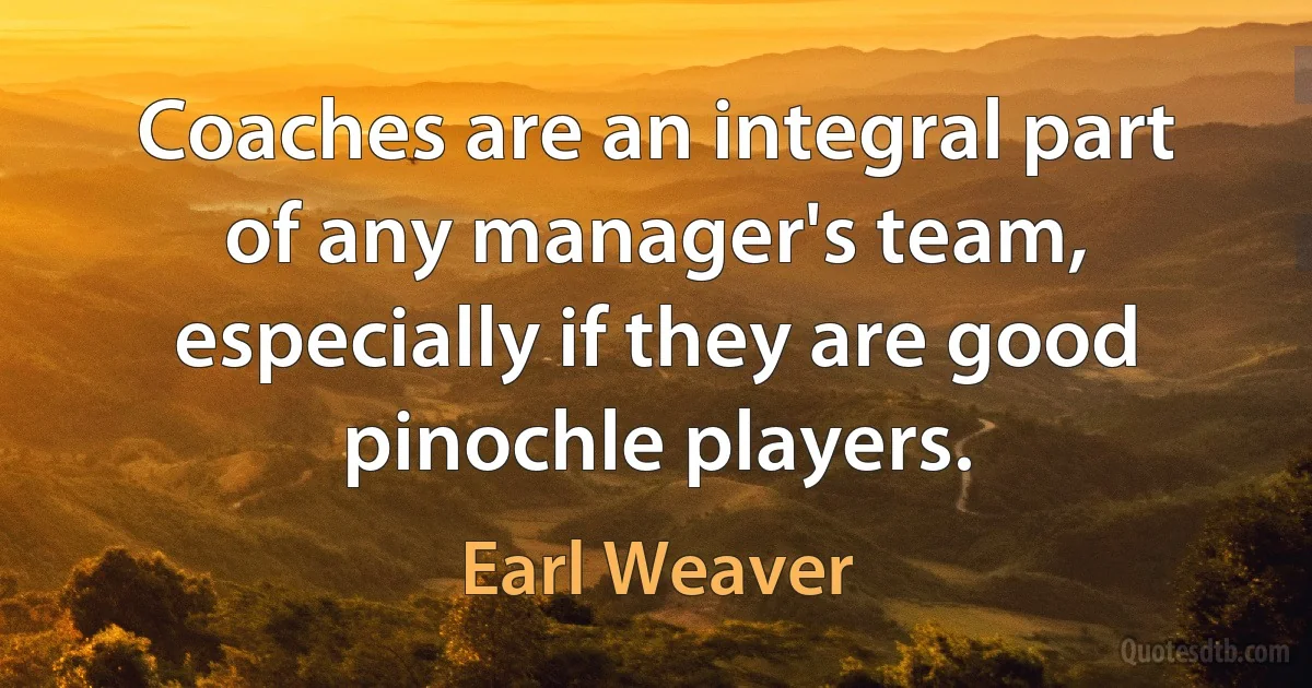 Coaches are an integral part of any manager's team, especially if they are good pinochle players. (Earl Weaver)