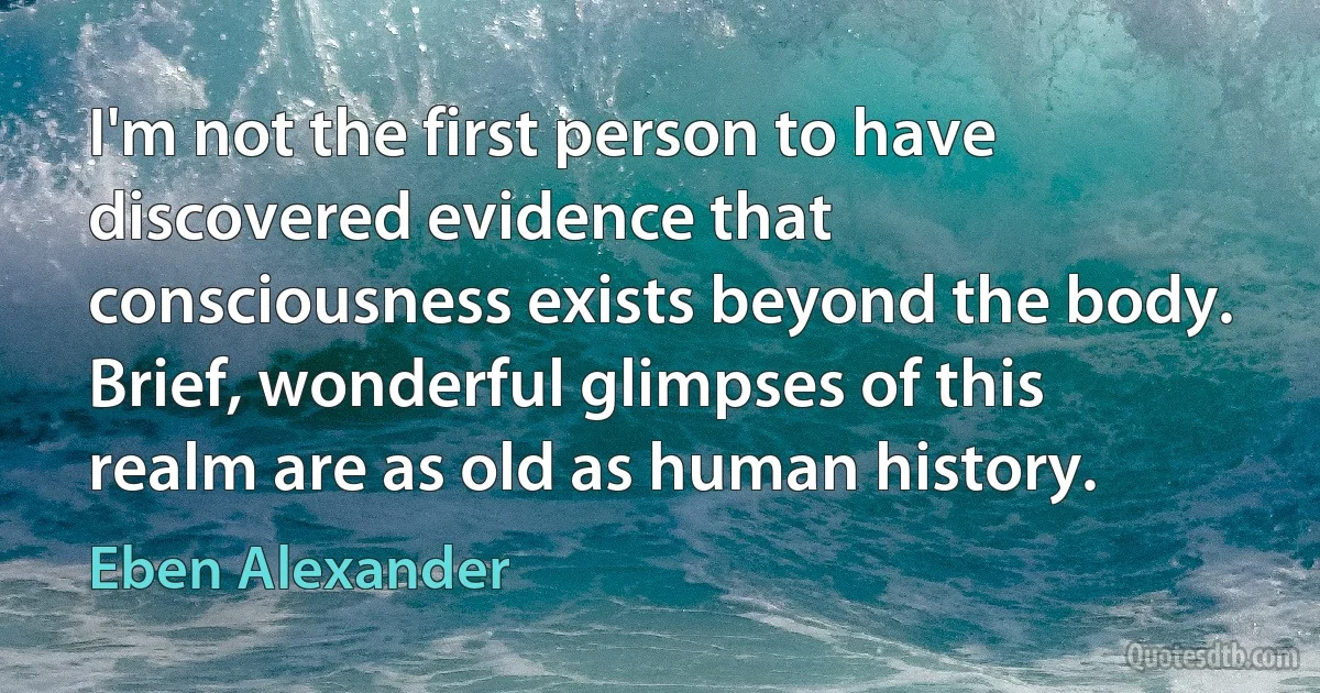 I'm not the first person to have discovered evidence that consciousness exists beyond the body. Brief, wonderful glimpses of this realm are as old as human history. (Eben Alexander)