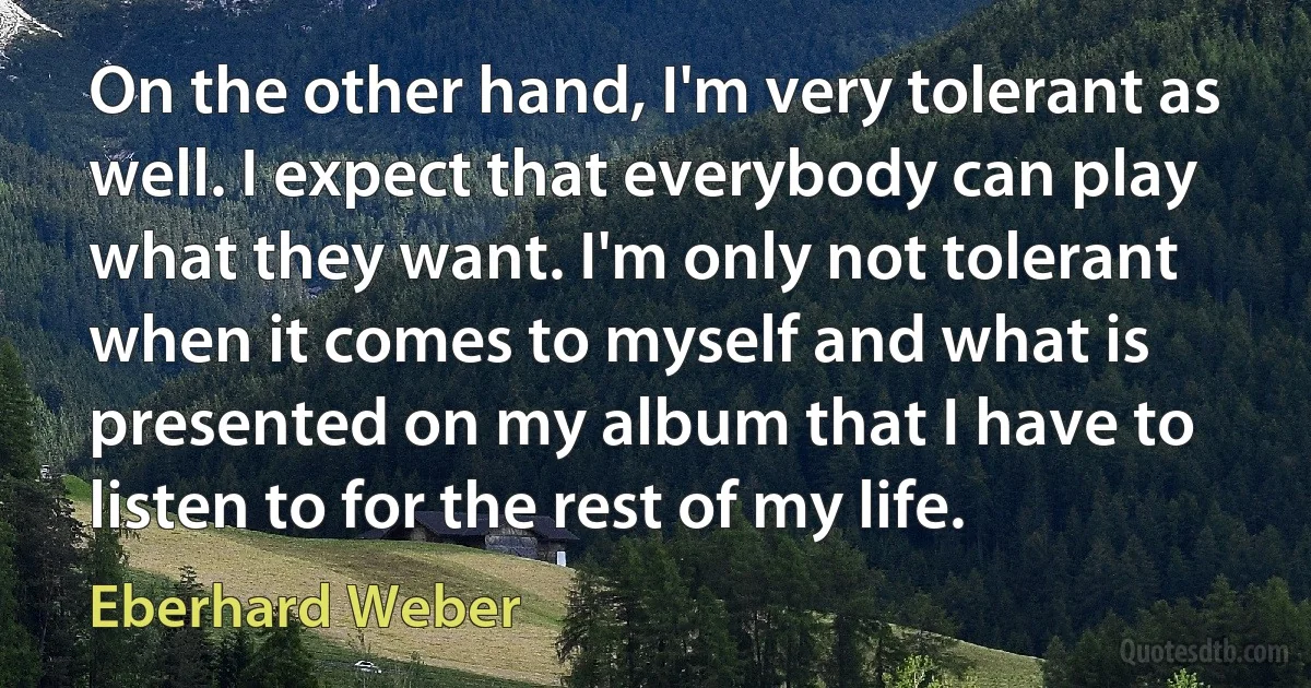 On the other hand, I'm very tolerant as well. I expect that everybody can play what they want. I'm only not tolerant when it comes to myself and what is presented on my album that I have to listen to for the rest of my life. (Eberhard Weber)