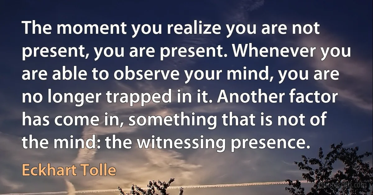 The moment you realize you are not present, you are present. Whenever you are able to observe your mind, you are no longer trapped in it. Another factor has come in, something that is not of the mind: the witnessing presence. (Eckhart Tolle)