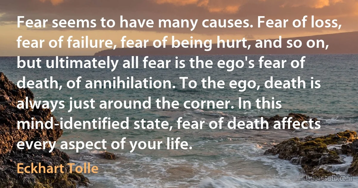 Fear seems to have many causes. Fear of loss, fear of failure, fear of being hurt, and so on, but ultimately all fear is the ego's fear of death, of annihilation. To the ego, death is always just around the corner. In this mind-identified state, fear of death affects every aspect of your life. (Eckhart Tolle)