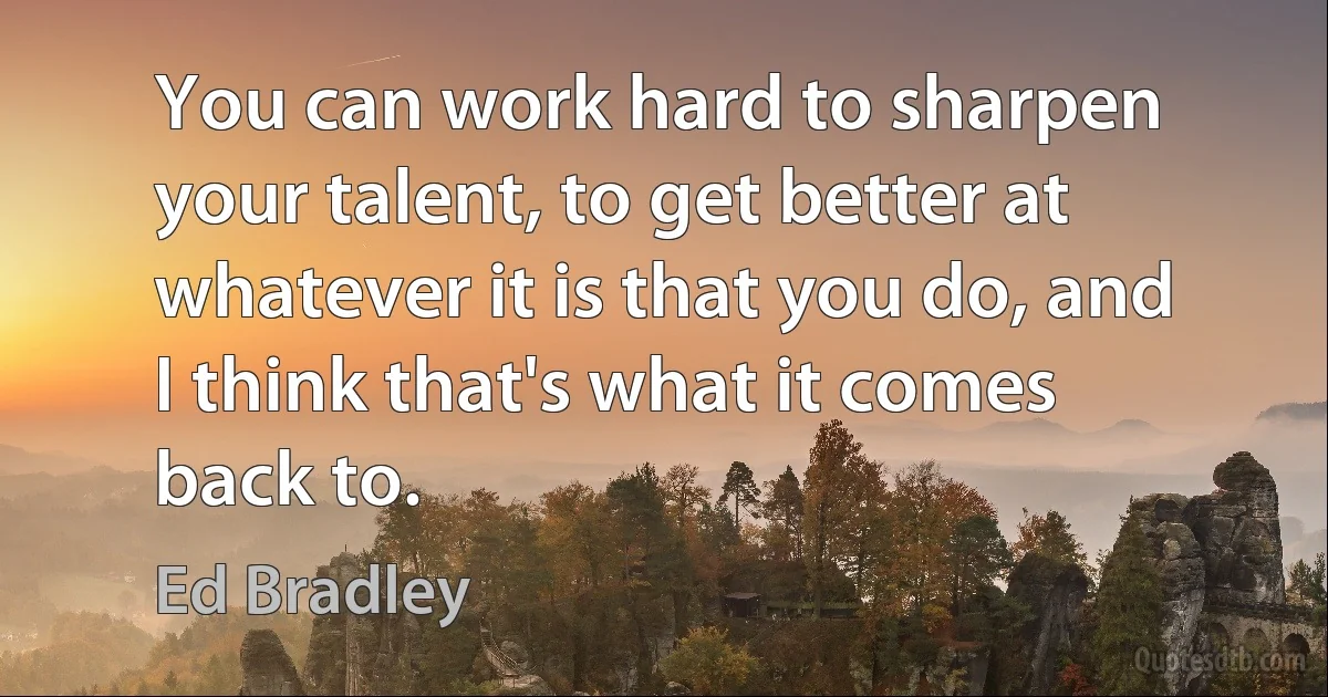 You can work hard to sharpen your talent, to get better at whatever it is that you do, and I think that's what it comes back to. (Ed Bradley)