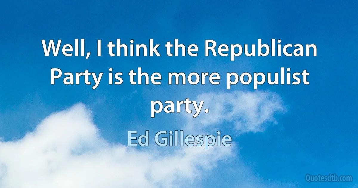 Well, I think the Republican Party is the more populist party. (Ed Gillespie)