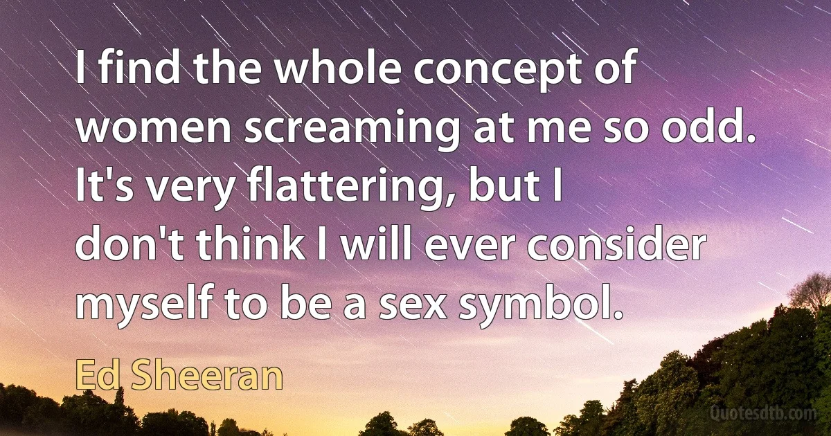 I find the whole concept of women screaming at me so odd. It's very flattering, but I don't think I will ever consider myself to be a sex symbol. (Ed Sheeran)