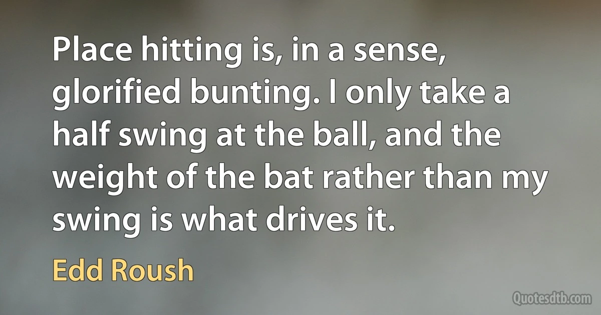 Place hitting is, in a sense, glorified bunting. I only take a half swing at the ball, and the weight of the bat rather than my swing is what drives it. (Edd Roush)