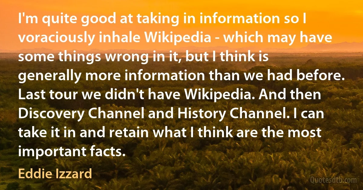 I'm quite good at taking in information so I voraciously inhale Wikipedia - which may have some things wrong in it, but I think is generally more information than we had before. Last tour we didn't have Wikipedia. And then Discovery Channel and History Channel. I can take it in and retain what I think are the most important facts. (Eddie Izzard)