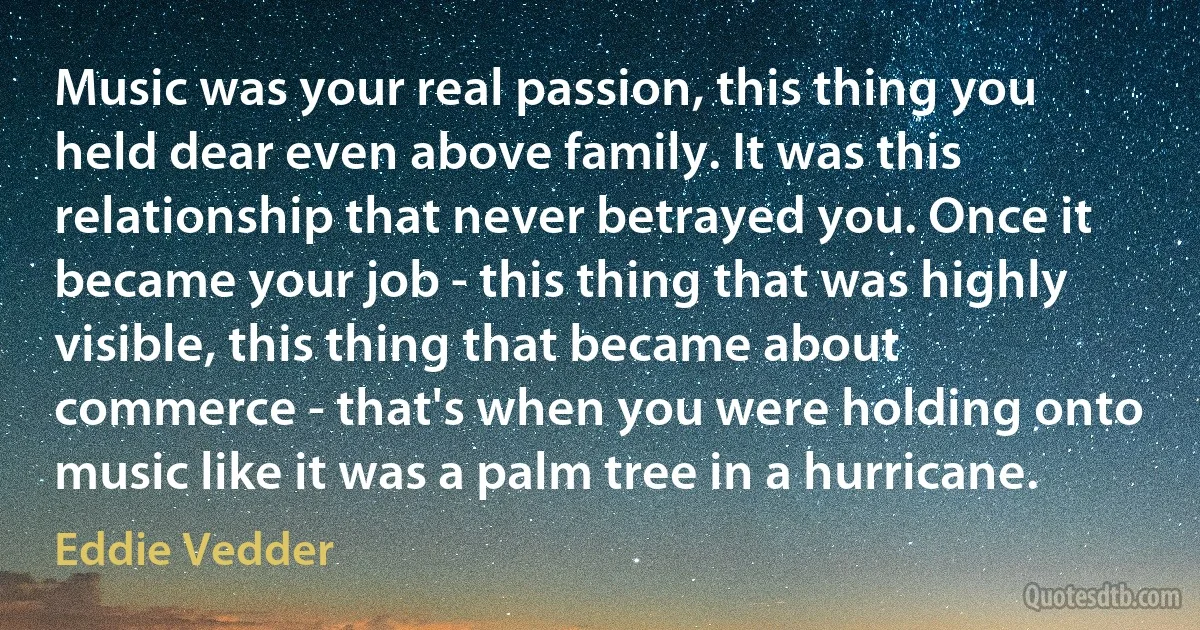 Music was your real passion, this thing you held dear even above family. It was this relationship that never betrayed you. Once it became your job - this thing that was highly visible, this thing that became about commerce - that's when you were holding onto music like it was a palm tree in a hurricane. (Eddie Vedder)