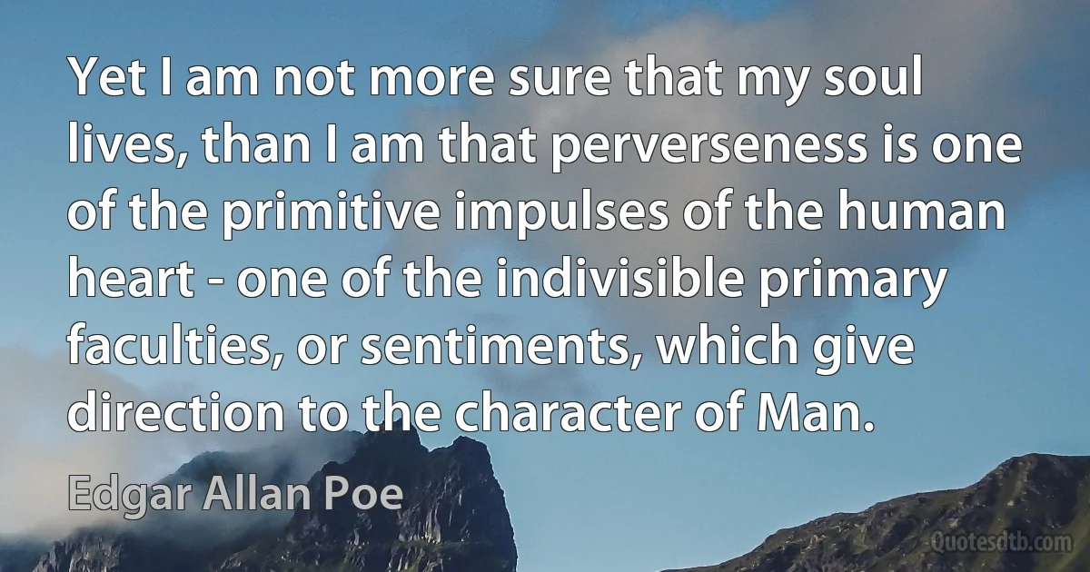 Yet I am not more sure that my soul lives, than I am that perverseness is one of the primitive impulses of the human heart - one of the indivisible primary faculties, or sentiments, which give direction to the character of Man. (Edgar Allan Poe)