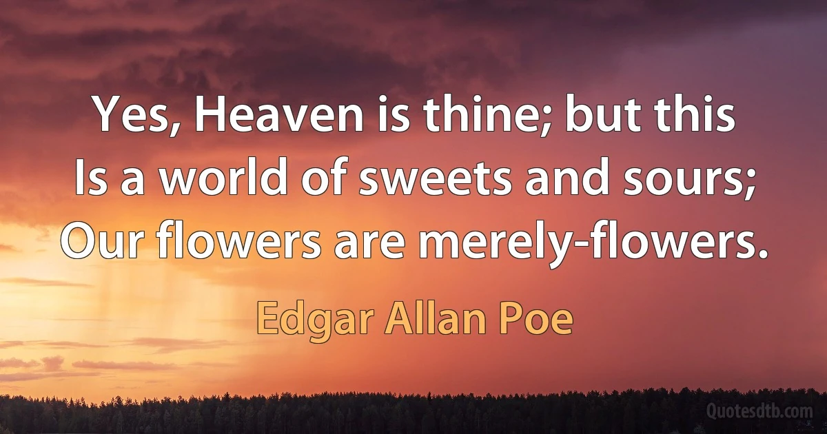 Yes, Heaven is thine; but this
Is a world of sweets and sours;
Our flowers are merely-flowers. (Edgar Allan Poe)