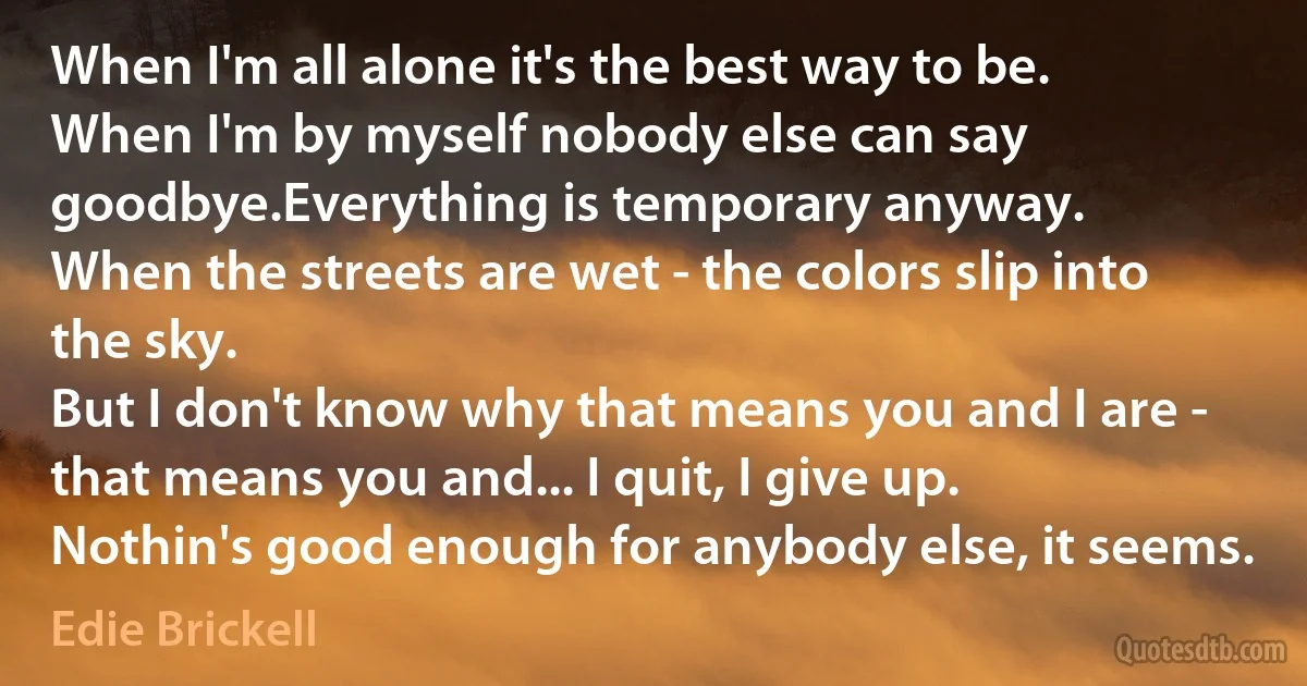 When I'm all alone it's the best way to be.
When I'm by myself nobody else can say goodbye.Everything is temporary anyway.
When the streets are wet - the colors slip into the sky.
But I don't know why that means you and I are - that means you and... I quit, I give up.
Nothin's good enough for anybody else, it seems. (Edie Brickell)