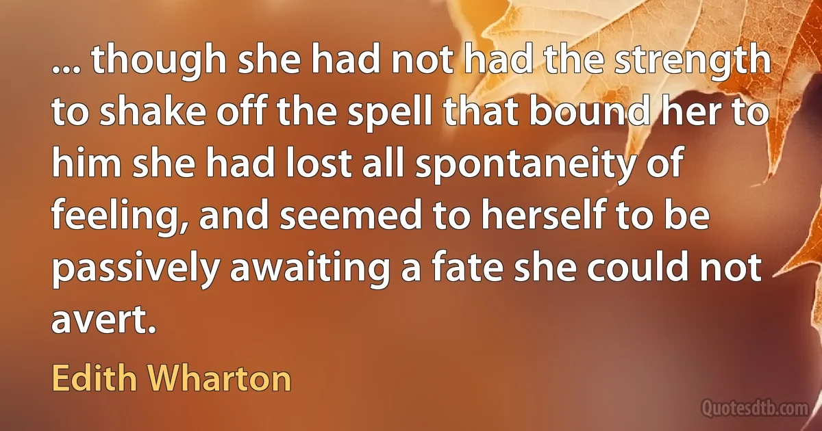 ... though she had not had the strength to shake off the spell that bound her to him she had lost all spontaneity of feeling, and seemed to herself to be passively awaiting a fate she could not avert. (Edith Wharton)