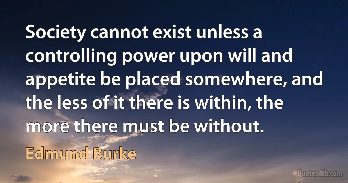 Society cannot exist unless a controlling power upon will and appetite be placed somewhere, and the less of it there is within, the more there must be without. (Edmund Burke)