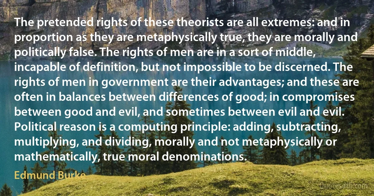 The pretended rights of these theorists are all extremes: and in proportion as they are metaphysically true, they are morally and politically false. The rights of men are in a sort of middle, incapable of definition, but not impossible to be discerned. The rights of men in government are their advantages; and these are often in balances between differences of good; in compromises between good and evil, and sometimes between evil and evil. Political reason is a computing principle: adding, subtracting, multiplying, and dividing, morally and not metaphysically or mathematically, true moral denominations. (Edmund Burke)