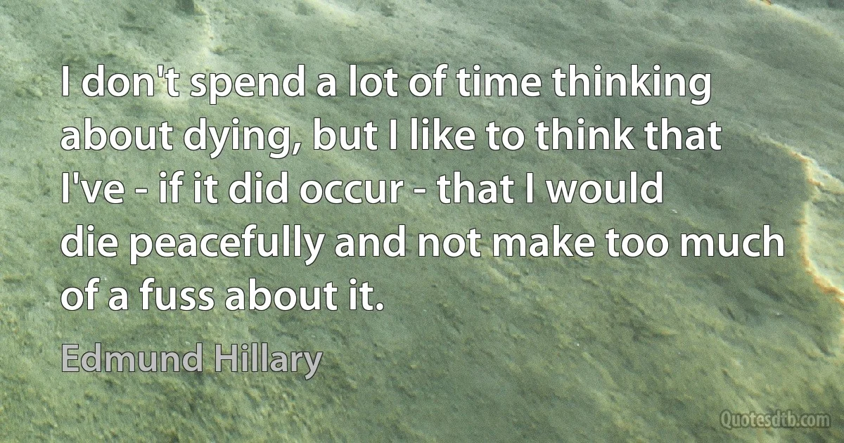 I don't spend a lot of time thinking about dying, but I like to think that I've - if it did occur - that I would die peacefully and not make too much of a fuss about it. (Edmund Hillary)