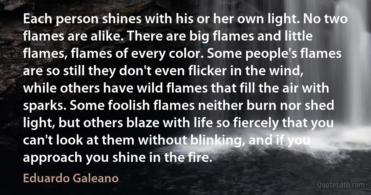 Each person shines with his or her own light. No two flames are alike. There are big flames and little flames, flames of every color. Some people's flames are so still they don't even flicker in the wind, while others have wild flames that fill the air with sparks. Some foolish flames neither burn nor shed light, but others blaze with life so fiercely that you can't look at them without blinking, and if you approach you shine in the fire. (Eduardo Galeano)