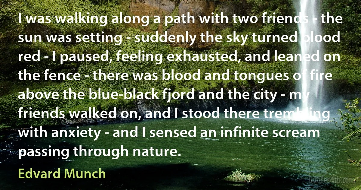 I was walking along a path with two friends - the sun was setting - suddenly the sky turned blood red - I paused, feeling exhausted, and leaned on the fence - there was blood and tongues of fire above the blue-black fjord and the city - my friends walked on, and I stood there trembling with anxiety - and I sensed an infinite scream passing through nature. (Edvard Munch)