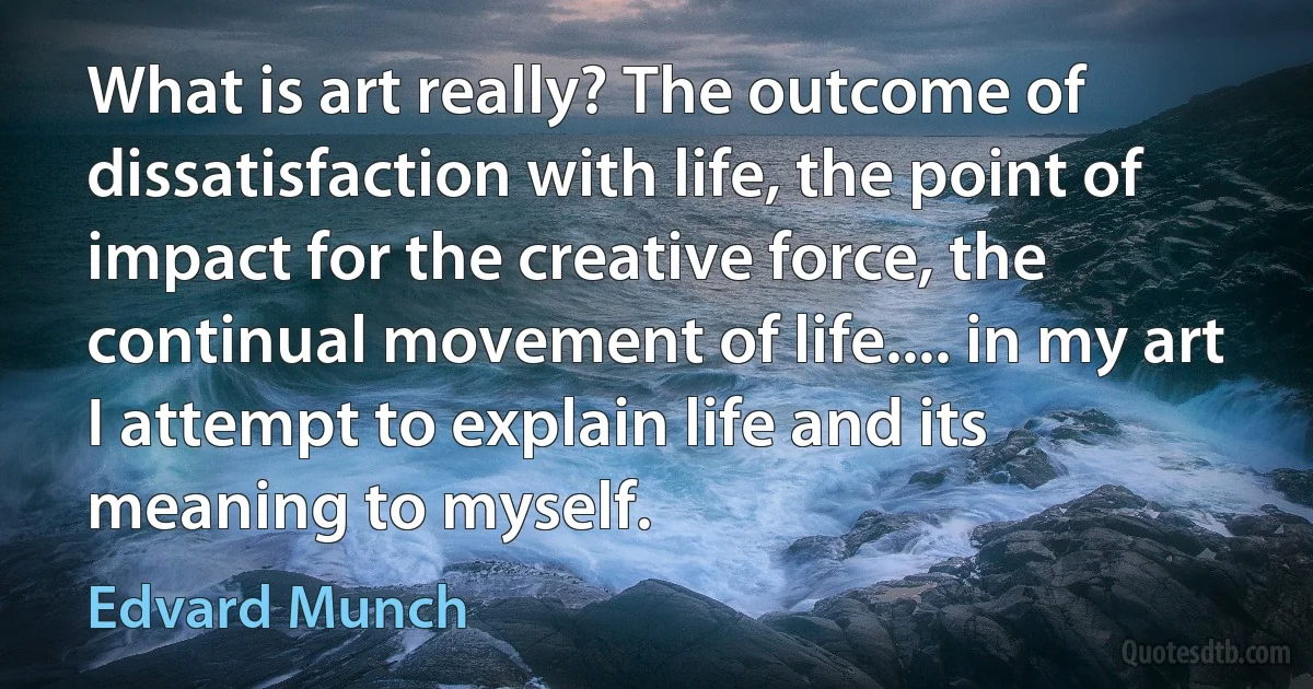 What is art really? The outcome of dissatisfaction with life, the point of impact for the creative force, the continual movement of life.... in my art I attempt to explain life and its meaning to myself. (Edvard Munch)