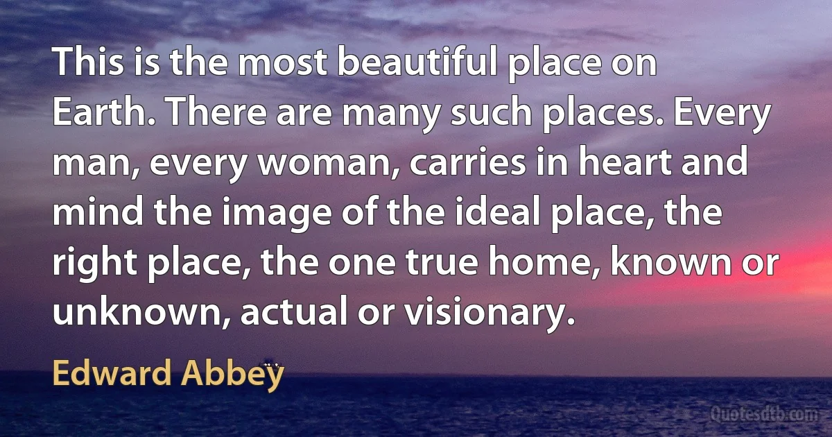 This is the most beautiful place on Earth. There are many such places. Every man, every woman, carries in heart and mind the image of the ideal place, the right place, the one true home, known or unknown, actual or visionary. (Edward Abbey)