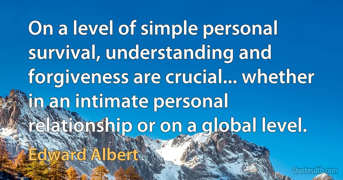 On a level of simple personal survival, understanding and forgiveness are crucial... whether in an intimate personal relationship or on a global level. (Edward Albert)