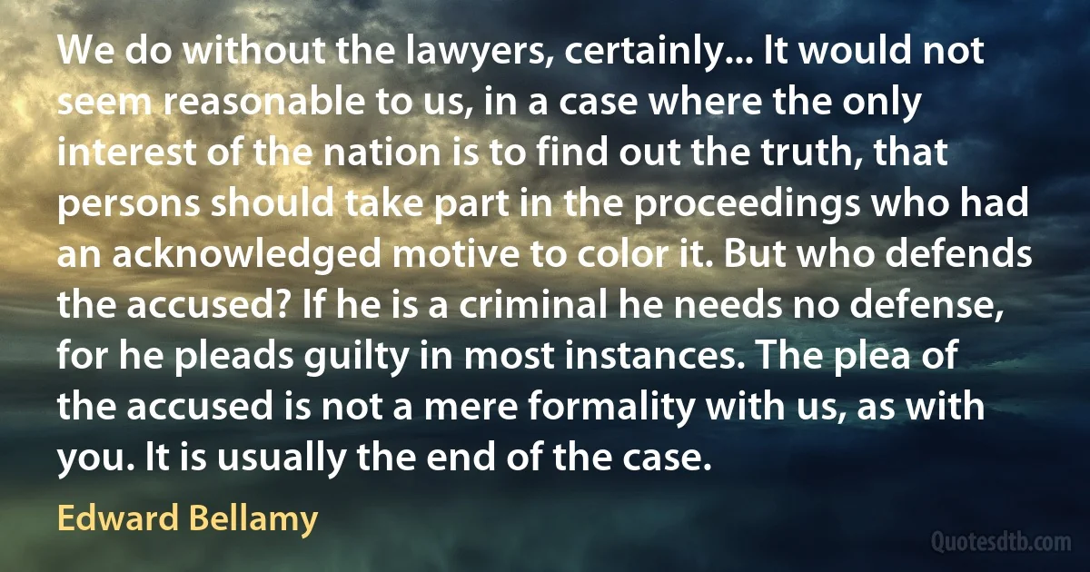 We do without the lawyers, certainly... It would not seem reasonable to us, in a case where the only interest of the nation is to find out the truth, that persons should take part in the proceedings who had an acknowledged motive to color it. But who defends the accused? If he is a criminal he needs no defense, for he pleads guilty in most instances. The plea of the accused is not a mere formality with us, as with you. It is usually the end of the case. (Edward Bellamy)