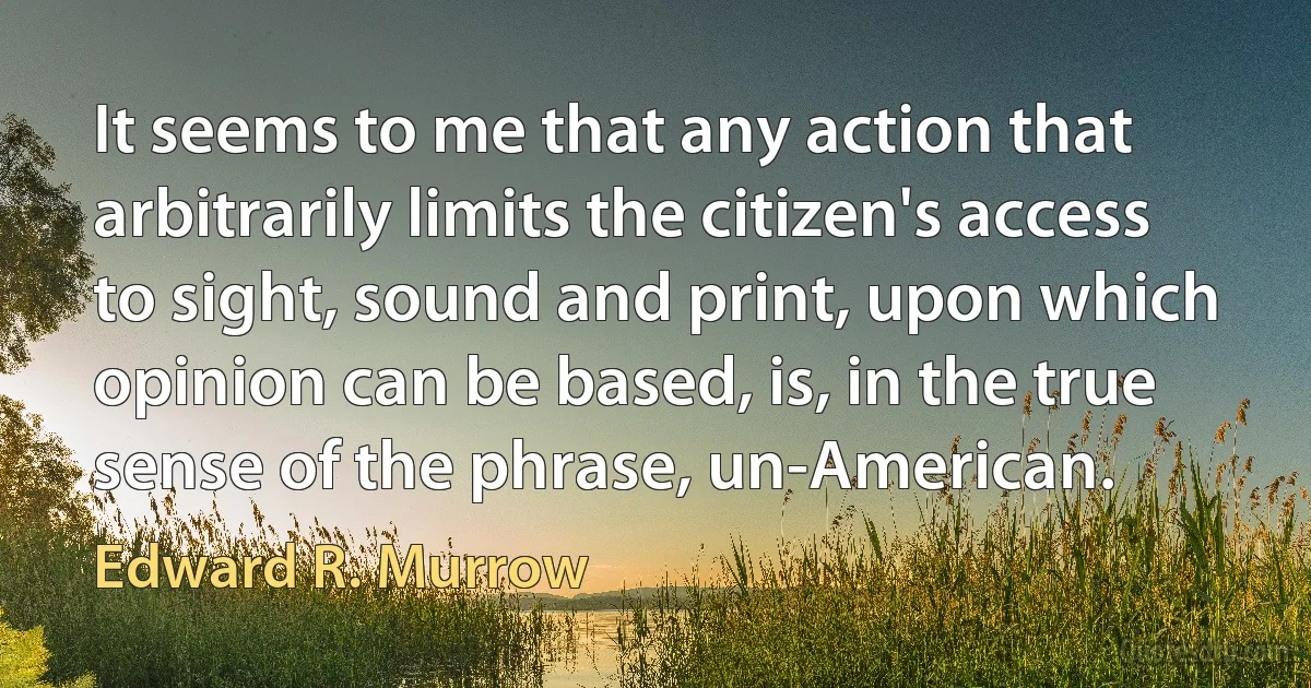 It seems to me that any action that arbitrarily limits the citizen's access to sight, sound and print, upon which opinion can be based, is, in the true sense of the phrase, un-American. (Edward R. Murrow)