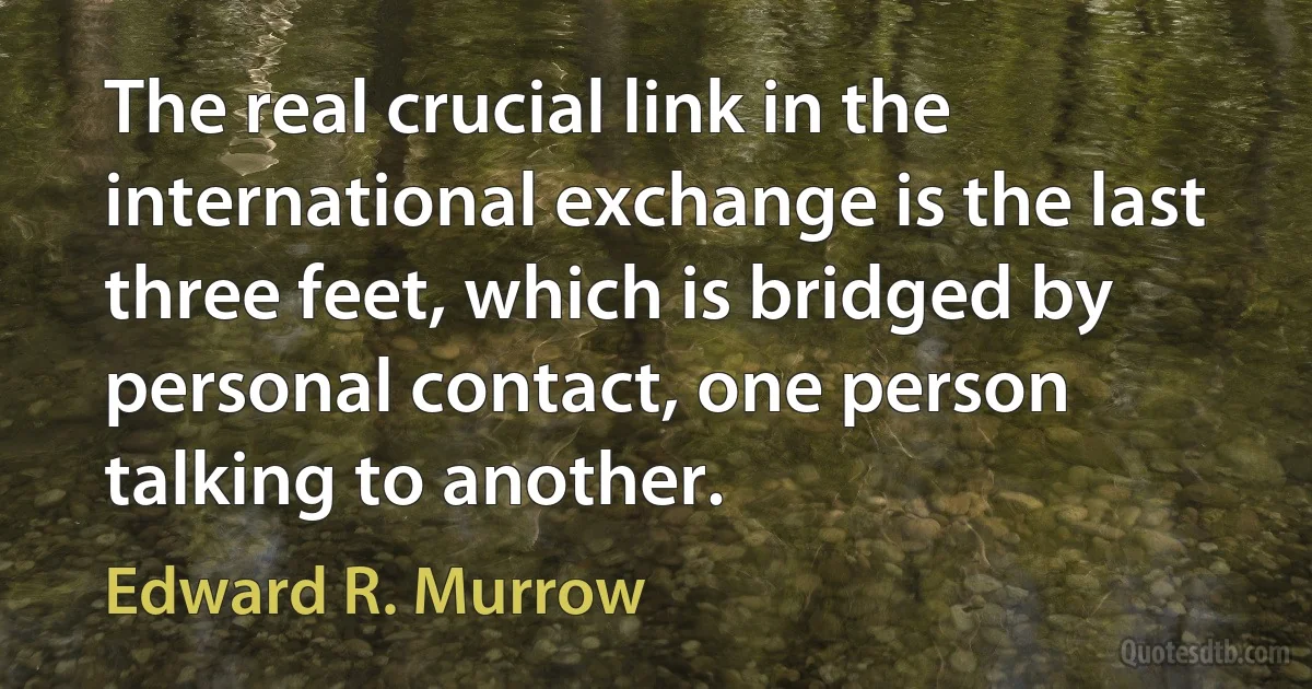 The real crucial link in the international exchange is the last three feet, which is bridged by personal contact, one person talking to another. (Edward R. Murrow)