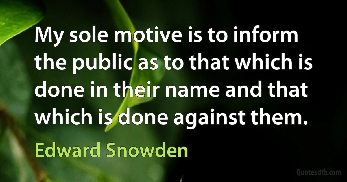 My sole motive is to inform the public as to that which is done in their name and that which is done against them. (Edward Snowden)