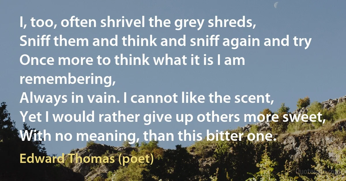 I, too, often shrivel the grey shreds,
Sniff them and think and sniff again and try
Once more to think what it is I am remembering,
Always in vain. I cannot like the scent,
Yet I would rather give up others more sweet,
With no meaning, than this bitter one. (Edward Thomas (poet))