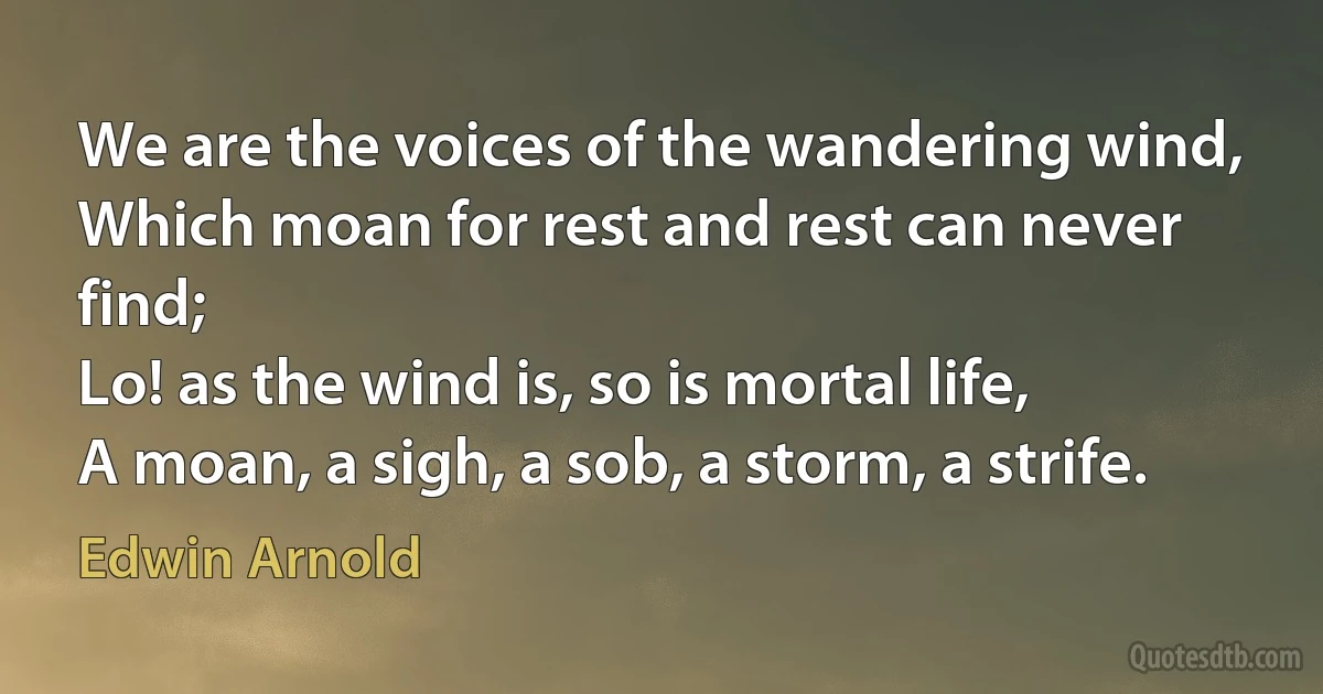 We are the voices of the wandering wind,
Which moan for rest and rest can never find;
Lo! as the wind is, so is mortal life,
A moan, a sigh, a sob, a storm, a strife. (Edwin Arnold)