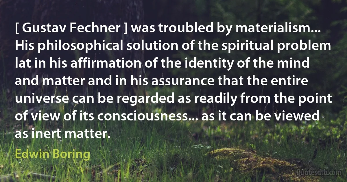 [ Gustav Fechner ] was troubled by materialism... His philosophical solution of the spiritual problem lat in his affirmation of the identity of the mind and matter and in his assurance that the entire universe can be regarded as readily from the point of view of its consciousness... as it can be viewed as inert matter. (Edwin Boring)