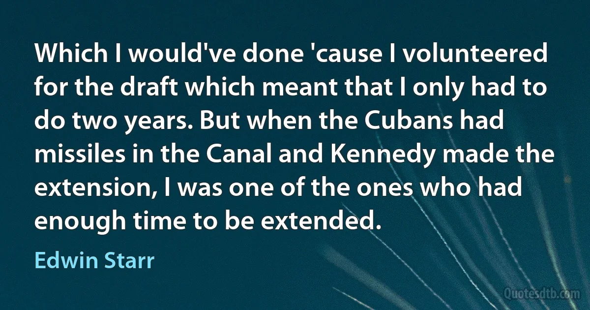 Which I would've done 'cause I volunteered for the draft which meant that I only had to do two years. But when the Cubans had missiles in the Canal and Kennedy made the extension, I was one of the ones who had enough time to be extended. (Edwin Starr)