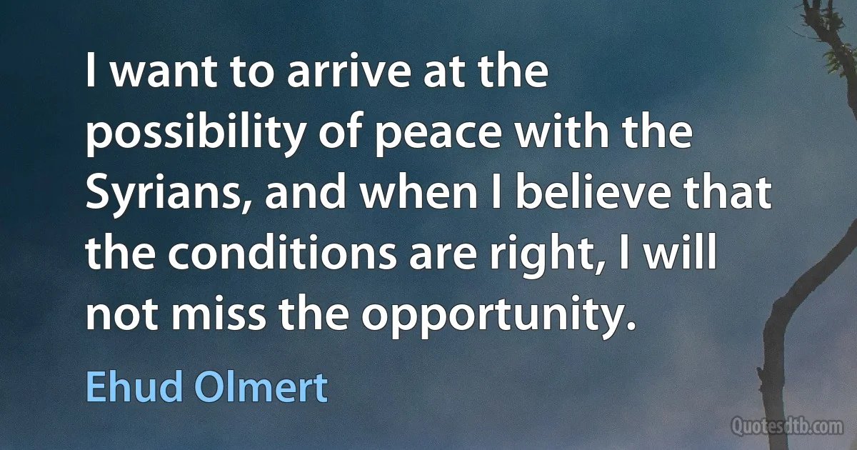 I want to arrive at the possibility of peace with the Syrians, and when I believe that the conditions are right, I will not miss the opportunity. (Ehud Olmert)