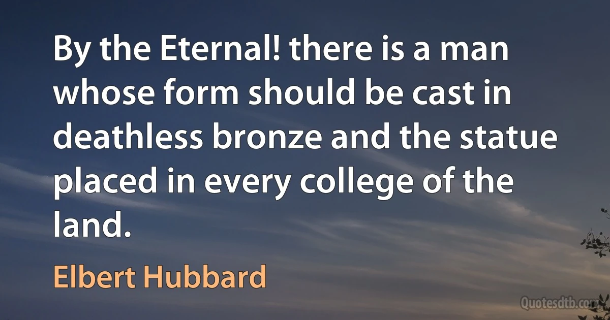 By the Eternal! there is a man whose form should be cast in deathless bronze and the statue placed in every college of the land. (Elbert Hubbard)