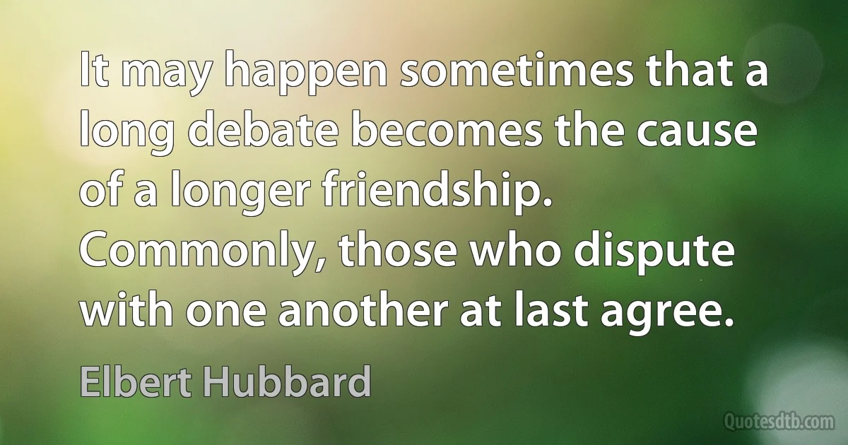 It may happen sometimes that a long debate becomes the cause of a longer friendship. Commonly, those who dispute with one another at last agree. (Elbert Hubbard)