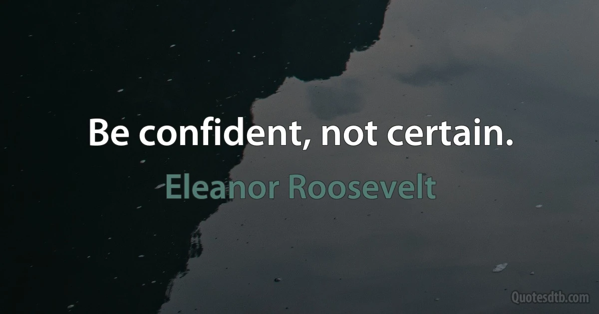 Be confident, not certain. (Eleanor Roosevelt)