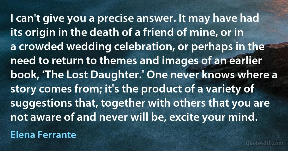 I can't give you a precise answer. It may have had its origin in the death of a friend of mine, or in a crowded wedding celebration, or perhaps in the need to return to themes and images of an earlier book, ‘The Lost Daughter.' One never knows where a story comes from; it's the product of a variety of suggestions that, together with others that you are not aware of and never will be, excite your mind. (Elena Ferrante)