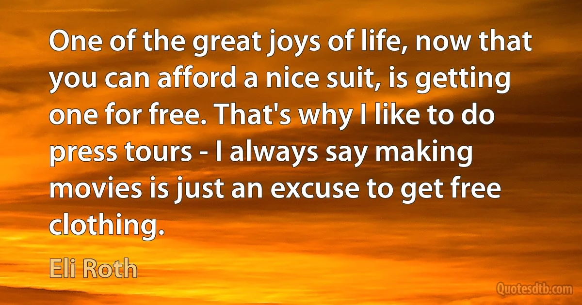 One of the great joys of life, now that you can afford a nice suit, is getting one for free. That's why I like to do press tours - I always say making movies is just an excuse to get free clothing. (Eli Roth)