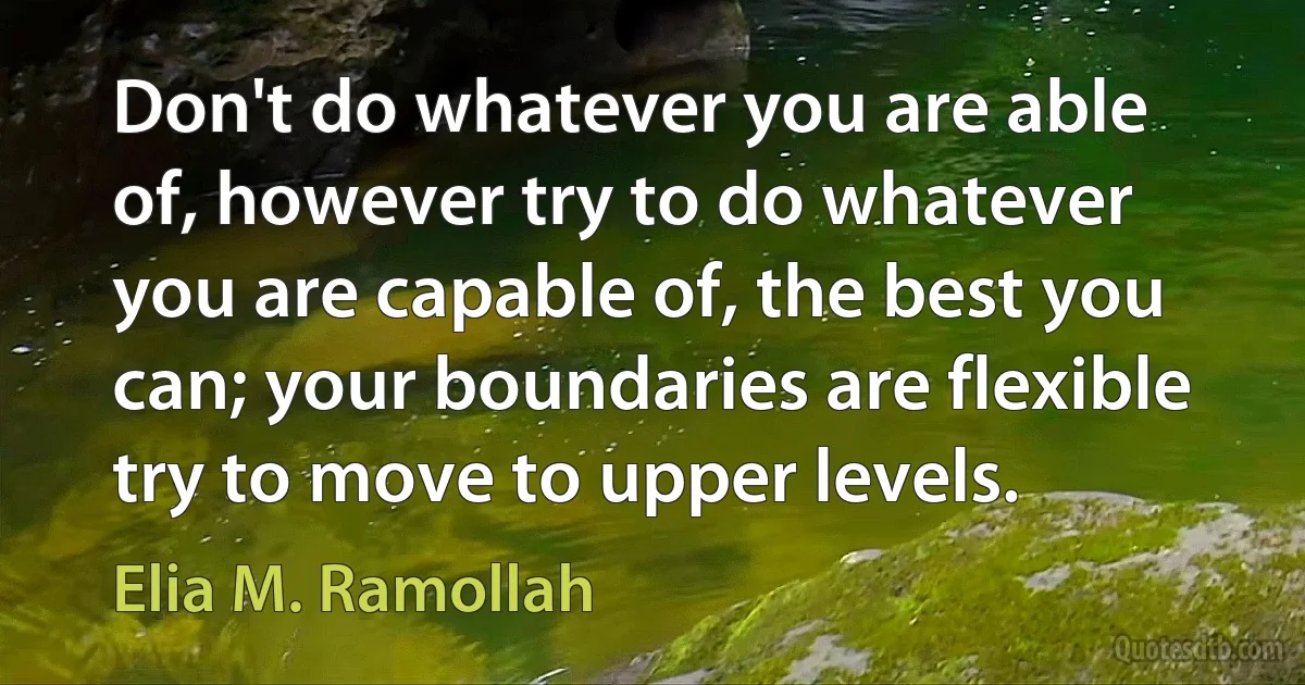 Don't do whatever you are able of, however try to do whatever you are capable of, the best you can; your boundaries are flexible try to move to upper levels. (Elia M. Ramollah)