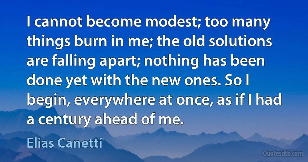 I cannot become modest; too many things burn in me; the old solutions are falling apart; nothing has been done yet with the new ones. So I begin, everywhere at once, as if I had a century ahead of me. (Elias Canetti)