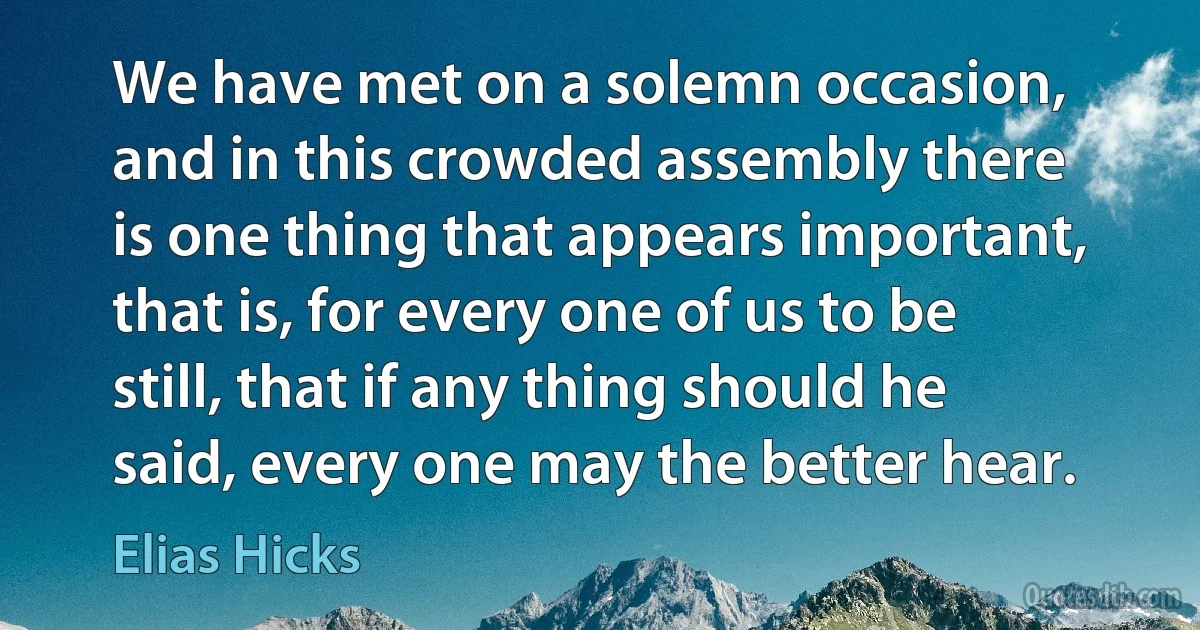 We have met on a solemn occasion, and in this crowded assembly there is one thing that appears important, that is, for every one of us to be still, that if any thing should he said, every one may the better hear. (Elias Hicks)